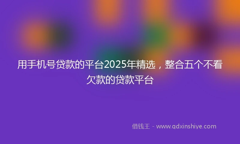 用手机号贷款的平台2025年精选，整合五个不看欠款的贷款平台