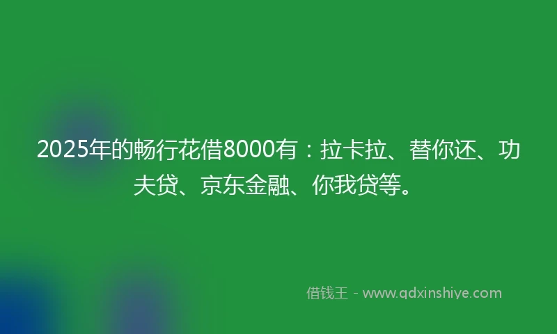 2025年的畅行花借8000有：拉卡拉、替你还、功夫贷、京东金融、你我贷等。