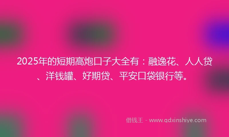 2025年的短期高炮口子大全有：融逸花、人人贷、洋钱罐、好期贷、平安口袋银行等。