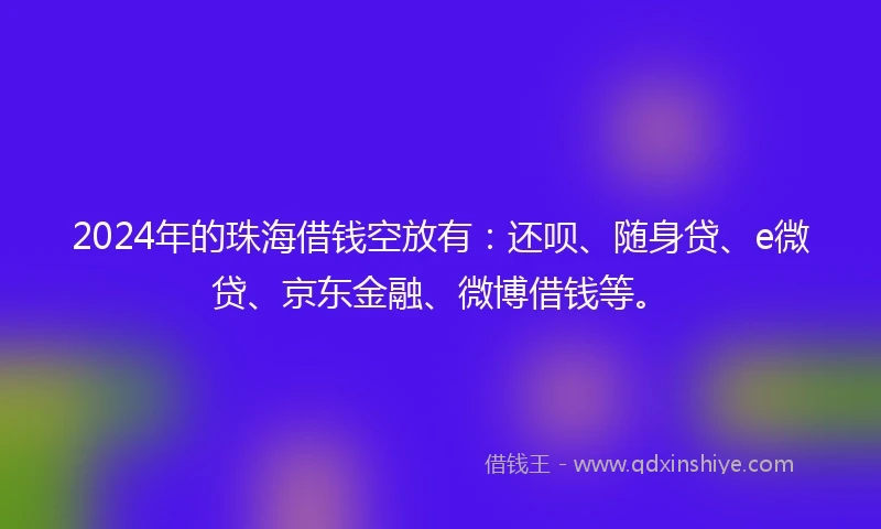 2024年的珠海借钱空放有：还呗、随身贷、e微贷、京东金融、微博借钱等。
