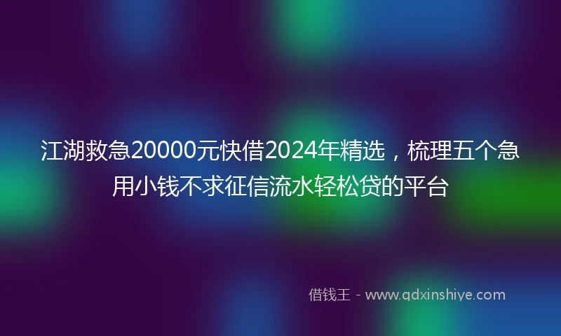 江湖救急20000元快借2024年精选，梳理五个急用小钱不求征信流水轻松贷的平台