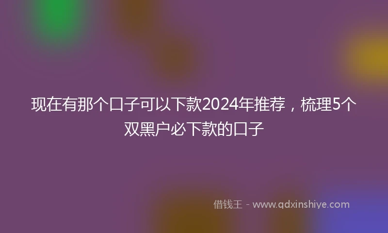 现在有那个口子可以下款2024年推荐，梳理5个双黑户必下款的口子