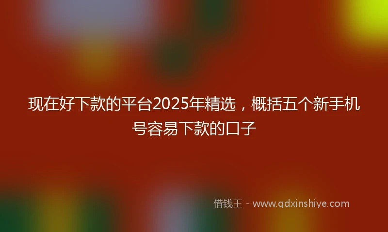 现在好下款的平台2025年精选，概括五个新手机号容易下款的口子