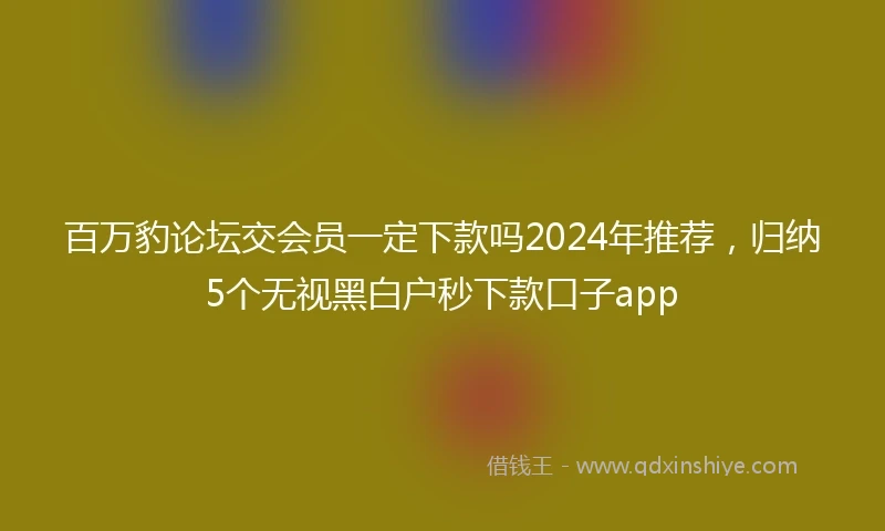 百万豹论坛交会员一定下款吗2024年推荐，归纳5个无视黑白户秒下款口子app