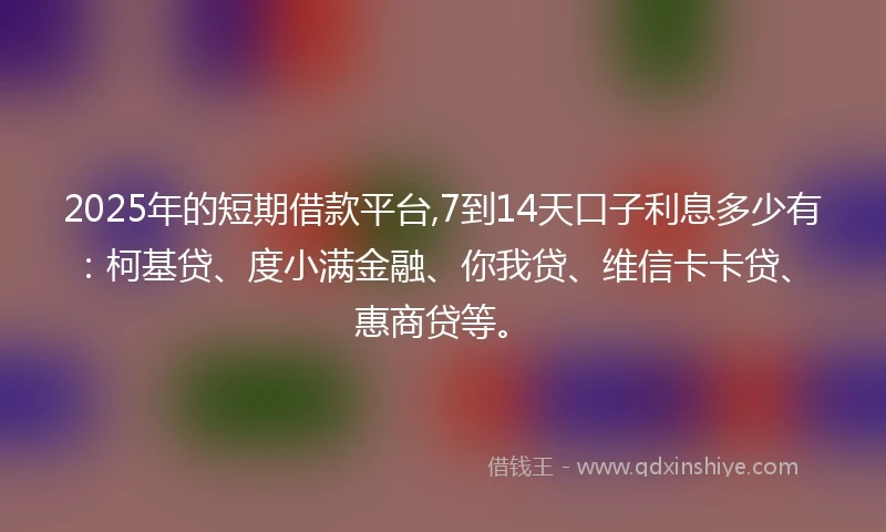 2025年的短期借款平台,7到14天口子利息多少有：柯基贷、度小满金融、你我贷、维信卡卡贷、惠商贷等。