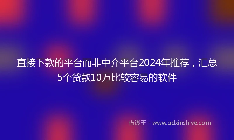 直接下款的平台而非中介平台2024年推荐，汇总5个贷款10万比较容易的软件