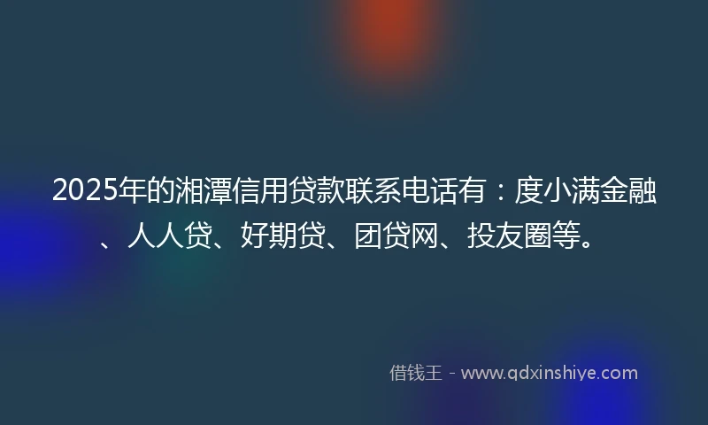 2025年的湘潭信用贷款联系电话有：度小满金融、人人贷、好期贷、团贷网、投友圈等。