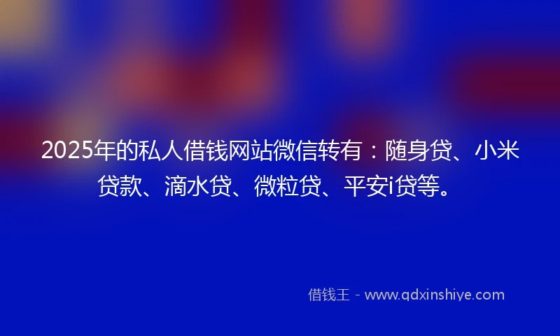2025年的私人借钱网站微信转有：随身贷、小米贷款、滴水贷、微粒贷、平安i贷等。
