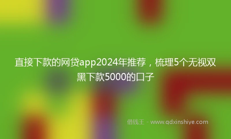 直接下款的网贷app2024年推荐，梳理5个无视双黑下款5000的口子