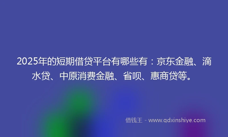 2025年的短期借贷平台有哪些有：京东金融、滴水贷、中原消费金融、省呗、惠商贷等。