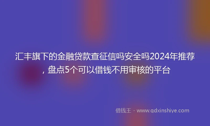 汇丰旗下的金融贷款查征信吗安全吗2024年推荐，盘点5个可以借钱不用审核的平台