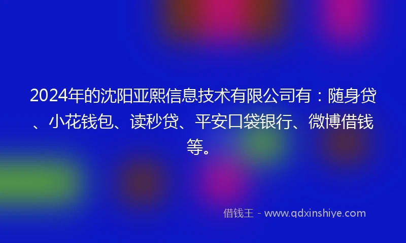 2024年的沈阳亚熙信息技术有限公司有：随身贷、小花钱包、读秒贷、平安口袋银行、微博借钱等。