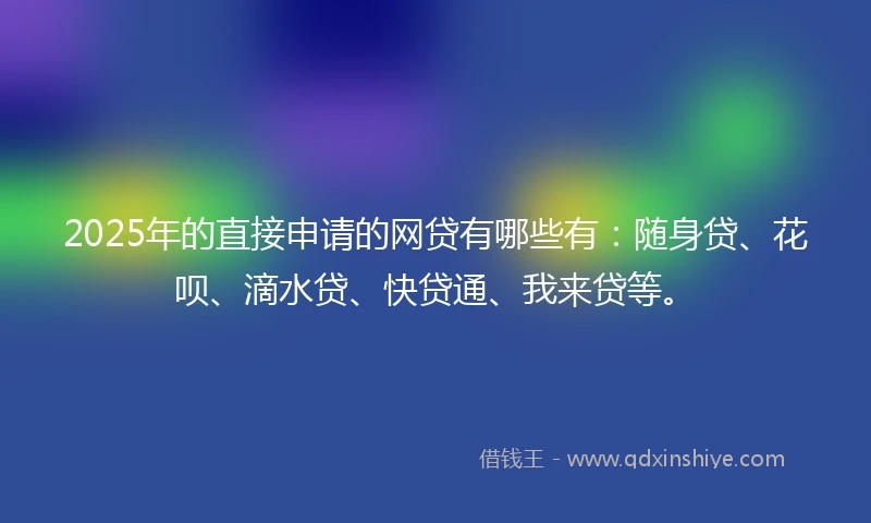 2025年的直接申请的网贷有哪些有：随身贷、花呗、滴水贷、快贷通、我来贷等。