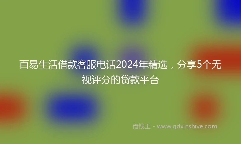 百易生活借款客服电话2024年精选，分享5个无视评分的贷款平台