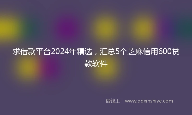 求借款平台2024年精选，汇总5个芝麻信用600贷款软件