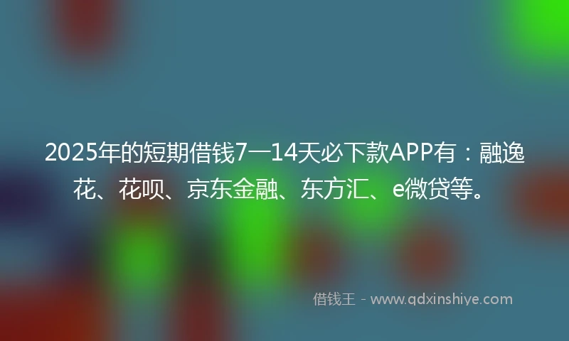 2025年的短期借钱7一14天必下款APP有：融逸花、花呗、京东金融、东方汇、e微贷等。