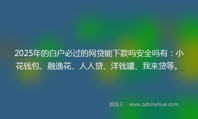 2025年的白户必过的网贷能下款吗安全吗有：小花钱包、融逸花、人人贷、洋钱罐、我来贷等。