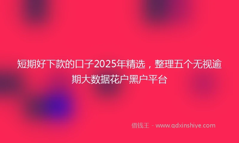 短期好下款的口子2025年精选，整理五个无视逾期大数据花户黑户平台