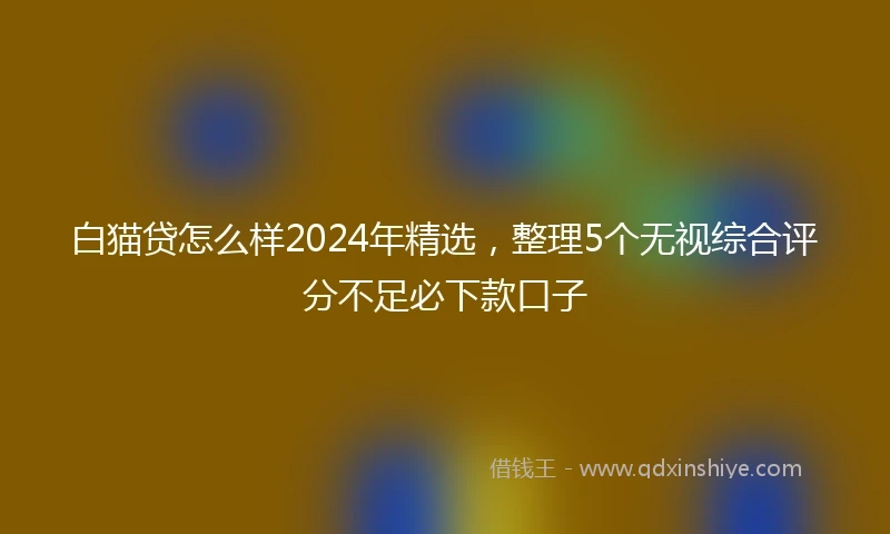 白猫贷怎么样2024年精选，整理5个无视综合评分不足必下款口子