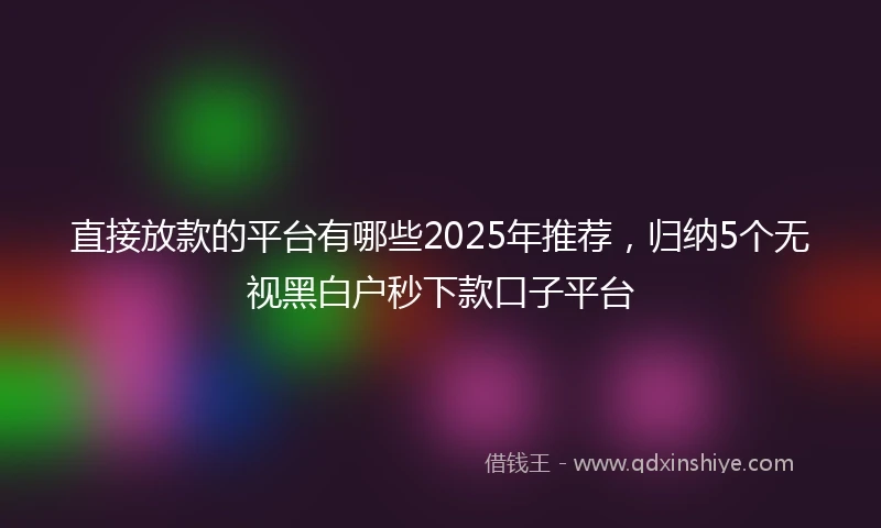 直接放款的平台有哪些2025年推荐，归纳5个无视黑白户秒下款口子平台