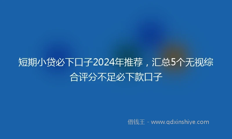 短期小贷必下口子2024年推荐，汇总5个无视综合评分不足必下款口子