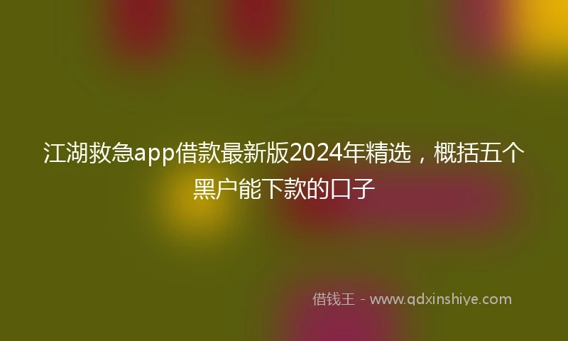 江湖救急app借款最新版2024年精选，概括五个黑户能下款的口子