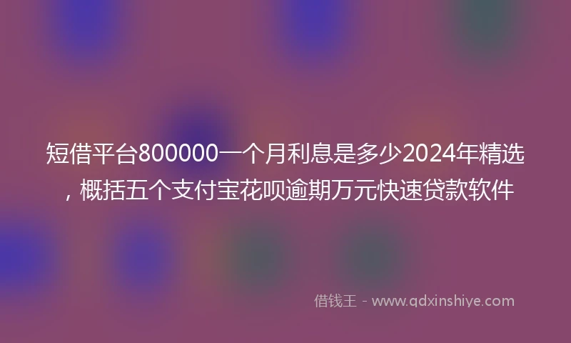 短借平台800000一个月利息是多少2024年精选，概括五个支付宝花呗逾期万元快速贷款软件