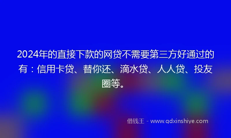 2024年的直接下款的网贷不需要第三方好通过的有：信用卡贷、替你还、滴水贷、人人贷、投友圈等。