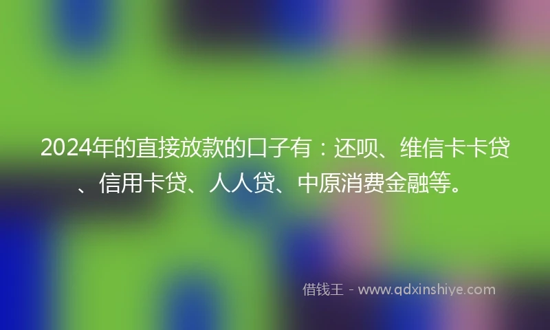 2024年的直接放款的口子有:还呗、维信卡卡贷、信用卡贷、人人贷、中原消费金融等。