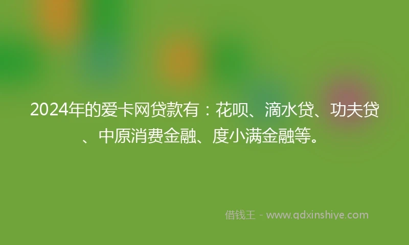 2024年的爱卡网贷款有：花呗、滴水贷、功夫贷、中原消费金融、度小满金融等。
