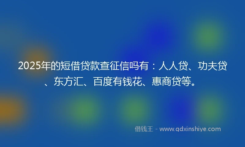 2025年的短借贷款查征信吗有：人人贷、功夫贷、东方汇、百度有钱花、惠商贷等。