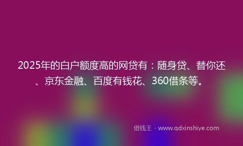 2025年的白户额度高的网贷有：随身贷、替你还、京东金融、百度有钱花、360借条等。