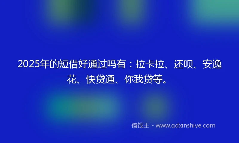 2025年的短借好通过吗有：拉卡拉、还呗、安逸花、快贷通、你我贷等。