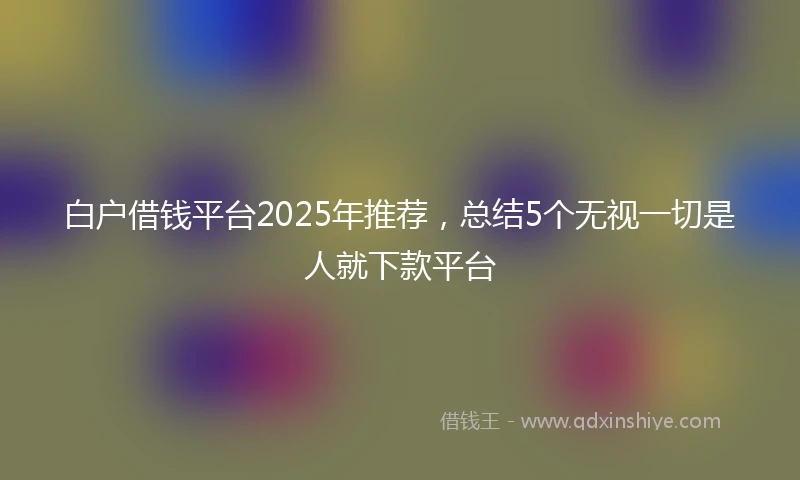 白户借钱平台2025年推荐，总结5个无视一切是人就下款平台