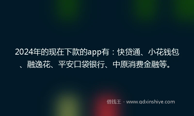2024年的现在下款的app有：快贷通、小花钱包、融逸花、平安口袋银行、中原消费金融等。