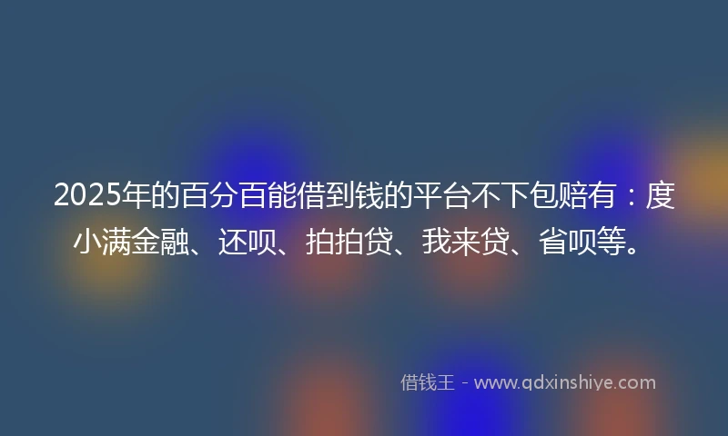 2025年的百分百能借到钱的平台不下包赔有：度小满金融、还呗、拍拍贷、我来贷、省呗等。