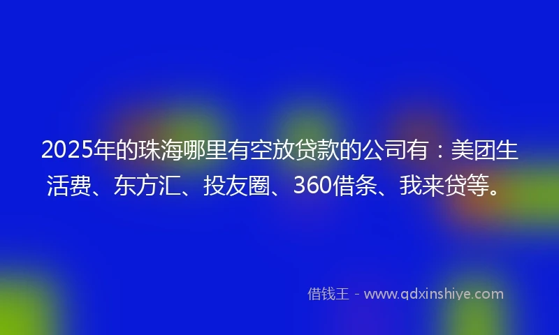 2025年的珠海哪里有空放贷款的公司有：美团生活费、东方汇、投友圈、360借条、我来贷等。