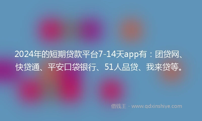 2024年的短期贷款平台7-14天app有：团贷网、快贷通、平安口袋银行、51人品贷、我来贷等。