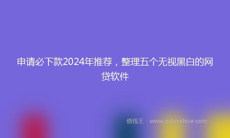 申请必下款2024年推荐，整理五个无视黑白的网贷软件
