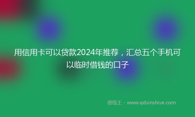 用信用卡可以贷款2024年推荐，汇总五个手机可以临时借钱的口子