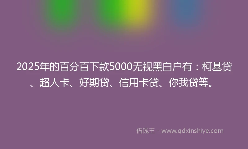 2025年的百分百下款5000无视黑白户有：柯基贷、超人卡、好期贷、信用卡贷、你我贷等。