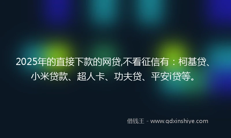 2025年的直接下款的网贷,不看征信有：柯基贷、小米贷款、超人卡、功夫贷、平安i贷等。