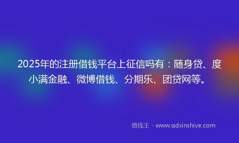 2025年的注册借钱平台上征信吗有：随身贷、度小满金融、微博借钱、分期乐、团贷网等。
