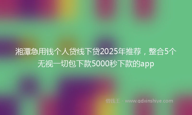 湘潭急用钱个人贷线下贷2025年推荐，整合5个无视一切包下款5000秒下款的app