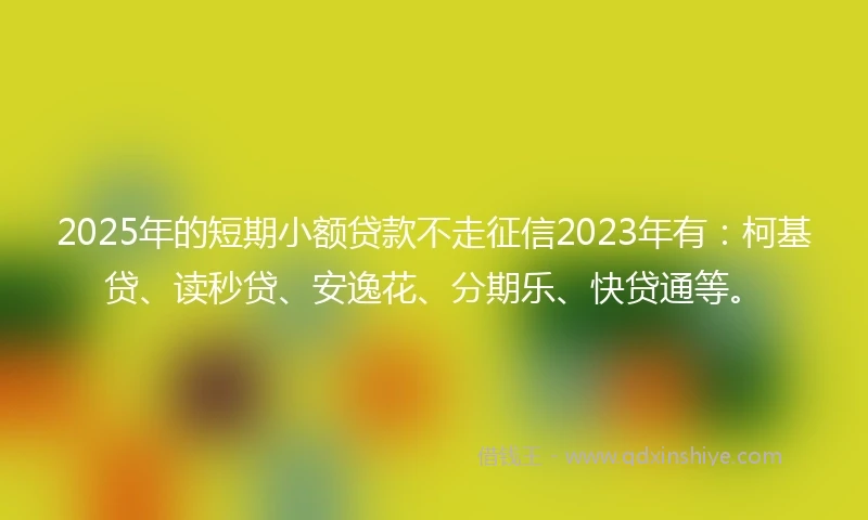 2025年的短期小额贷款不走征信2023年有：柯基贷、读秒贷、安逸花、分期乐、快贷通等。