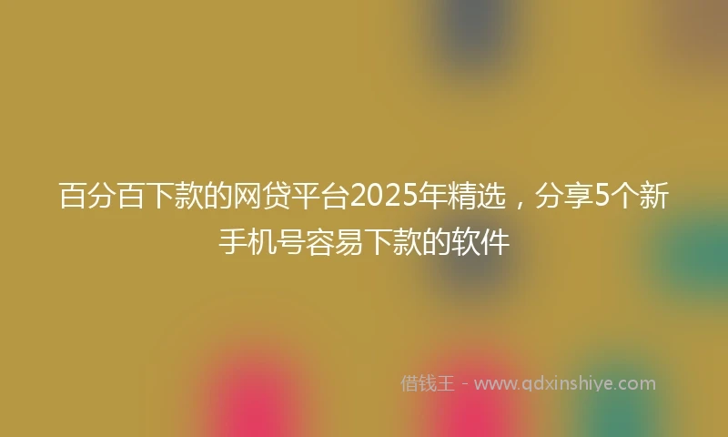 百分百下款的网贷平台2025年精选，分享5个新手机号容易下款的软件