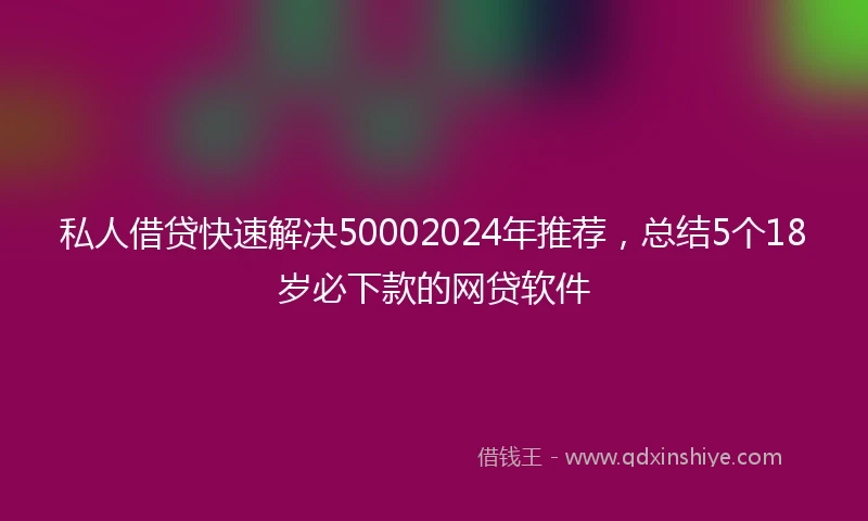 私人借贷快速解决50002024年推荐，总结5个18岁必下款的网贷软件