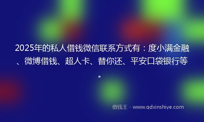 2025年的私人借钱微信联系方式有：度小满金融、微博借钱、超人卡、替你还、平安口袋银行等。