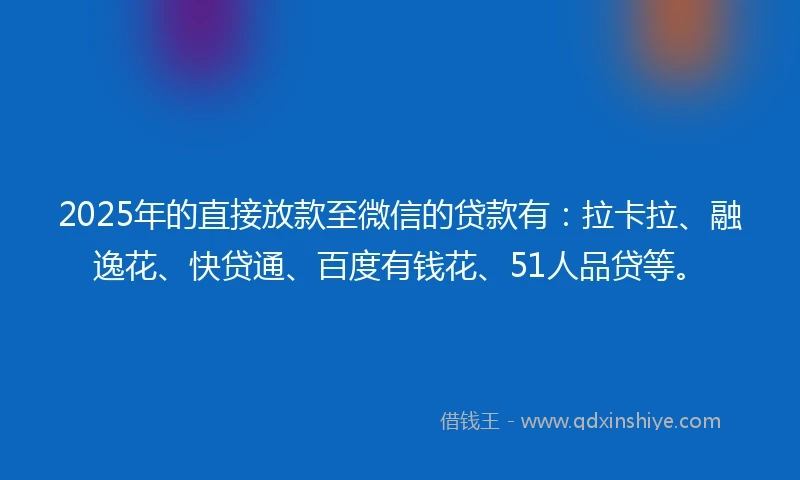 2025年的直接放款至微信的贷款有：拉卡拉、融逸花、快贷通、百度有钱花、51人品贷等。