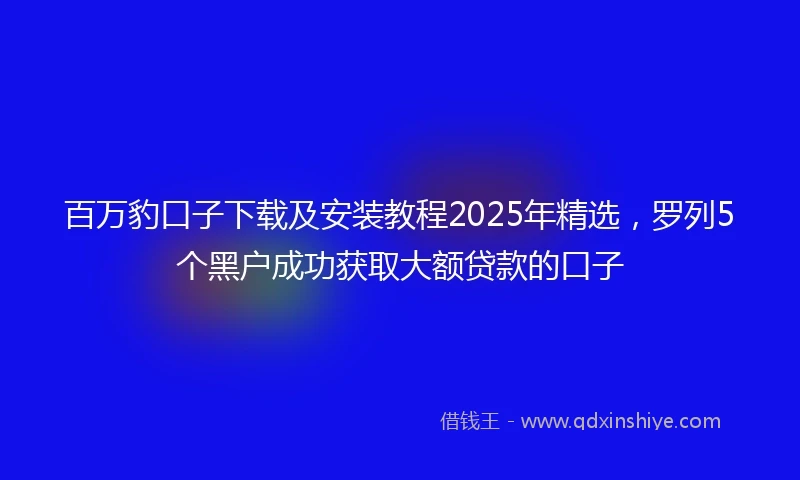 百万豹口子下载及安装教程2025年精选，罗列5个黑户成功获取大额贷款的口子